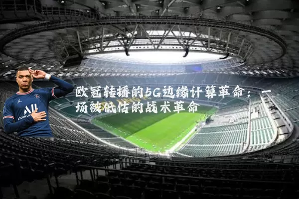 欧冠转播的5G边缘计算革命:一场被低估的战术革命